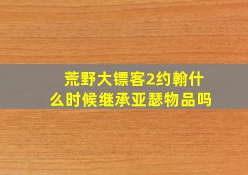 荒野大镖客2约翰什么时候继承亚瑟物品吗