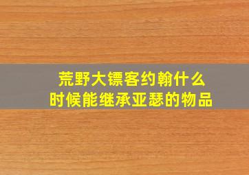 荒野大镖客约翰什么时候能继承亚瑟的物品