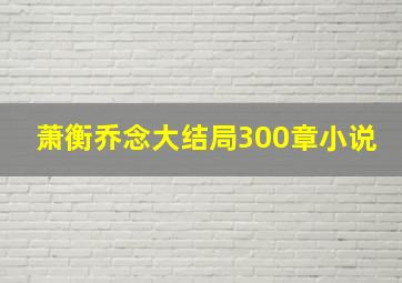 萧衡乔念大结局300章小说