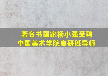 著名书画家杨小强受聘中国美术学院高研班导师