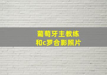 葡萄牙主教练和c罗合影照片