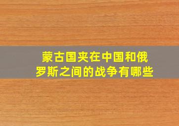 蒙古国夹在中国和俄罗斯之间的战争有哪些