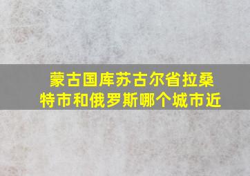 蒙古国库苏古尔省拉桑特市和俄罗斯哪个城市近