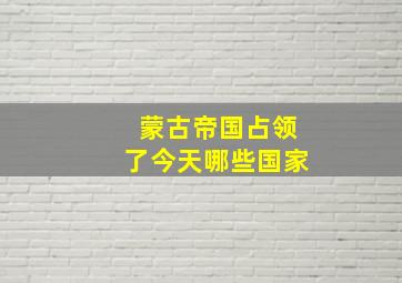 蒙古帝国占领了今天哪些国家