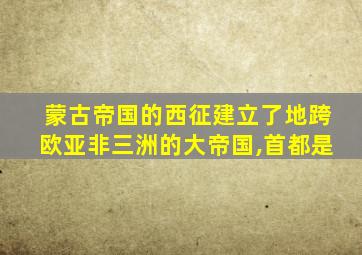 蒙古帝国的西征建立了地跨欧亚非三洲的大帝国,首都是