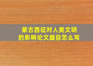 蒙古西征对人类文明的影响论文题目怎么写