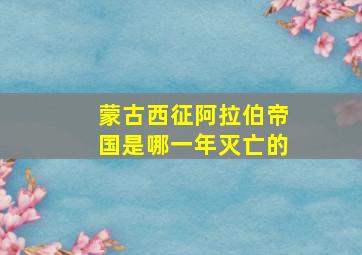 蒙古西征阿拉伯帝国是哪一年灭亡的