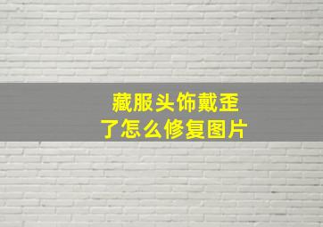 藏服头饰戴歪了怎么修复图片