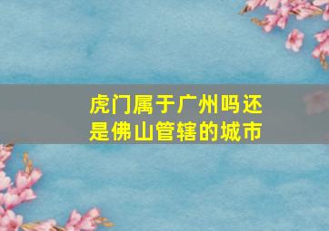 虎门属于广州吗还是佛山管辖的城市