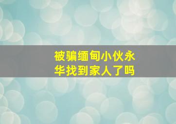 被骗缅甸小伙永华找到家人了吗