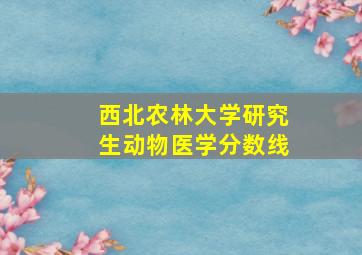 西北农林大学研究生动物医学分数线