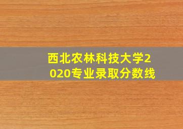 西北农林科技大学2020专业录取分数线