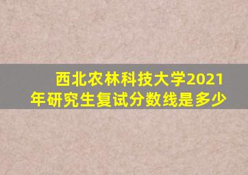 西北农林科技大学2021年研究生复试分数线是多少