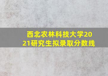 西北农林科技大学2021研究生拟录取分数线