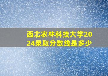 西北农林科技大学2024录取分数线是多少