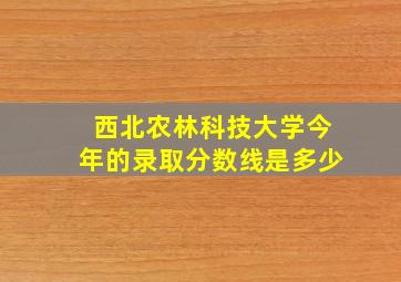 西北农林科技大学今年的录取分数线是多少