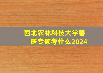 西北农林科技大学兽医专硕考什么2024