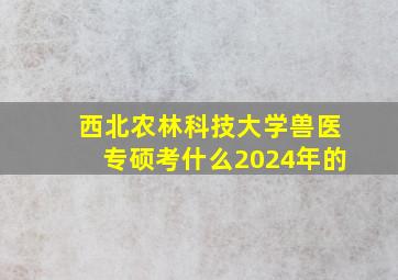 西北农林科技大学兽医专硕考什么2024年的