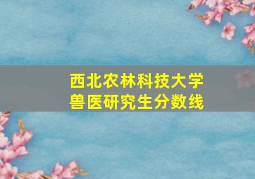 西北农林科技大学兽医研究生分数线