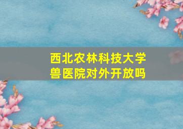 西北农林科技大学兽医院对外开放吗