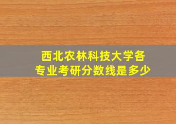 西北农林科技大学各专业考研分数线是多少