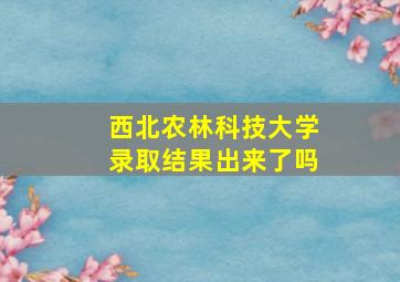 西北农林科技大学录取结果出来了吗