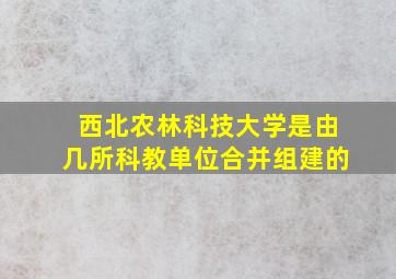 西北农林科技大学是由几所科教单位合并组建的