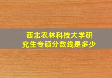 西北农林科技大学研究生专硕分数线是多少