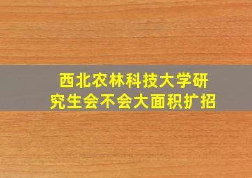 西北农林科技大学研究生会不会大面积扩招