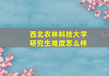 西北农林科技大学研究生难度怎么样