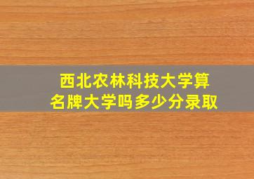 西北农林科技大学算名牌大学吗多少分录取