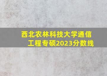 西北农林科技大学通信工程专硕2023分数线