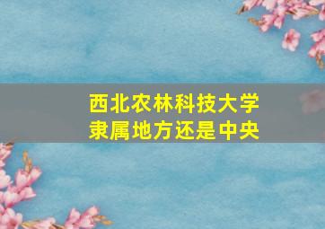 西北农林科技大学隶属地方还是中央