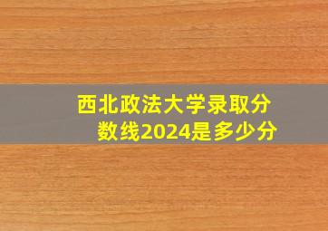 西北政法大学录取分数线2024是多少分