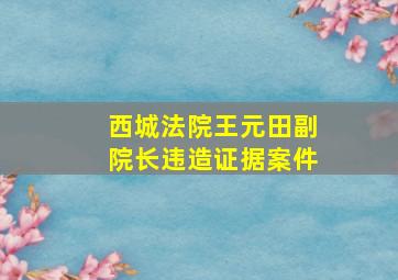 西城法院王元田副院长违造证据案件