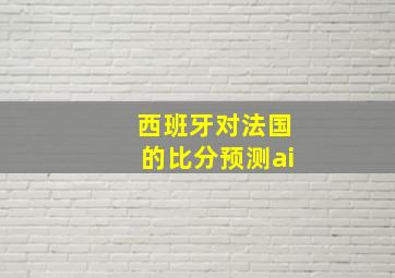 西班牙对法国的比分预测ai