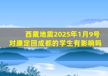 西藏地震2025年1月9号对康定回成都的学生有影响吗