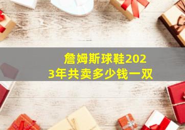 詹姆斯球鞋2023年共卖多少钱一双