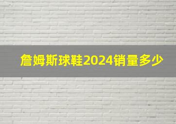 詹姆斯球鞋2024销量多少