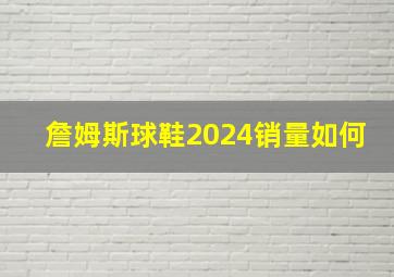 詹姆斯球鞋2024销量如何