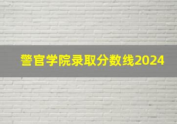 警官学院录取分数线2024