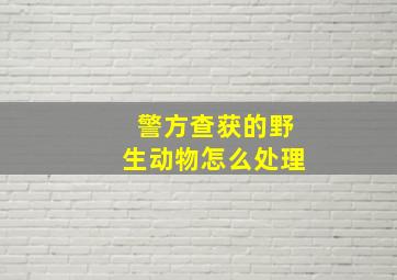 警方查获的野生动物怎么处理