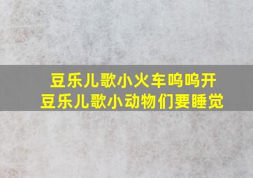 豆乐儿歌小火车呜呜开豆乐儿歌小动物们要睡觉