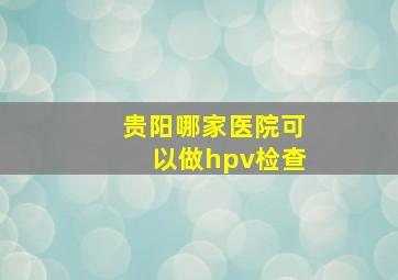 贵阳哪家医院可以做hpv检查