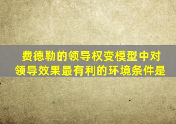 费德勒的领导权变模型中对领导效果最有利的环境条件是