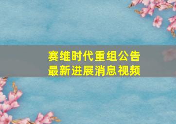 赛维时代重组公告最新进展消息视频