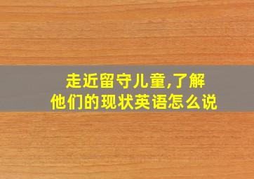 走近留守儿童,了解他们的现状英语怎么说