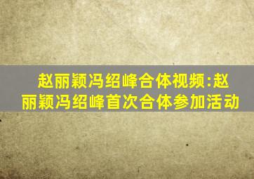 赵丽颖冯绍峰合体视频:赵丽颖冯绍峰首次合体参加活动