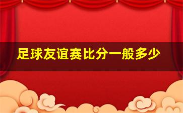 足球友谊赛比分一般多少