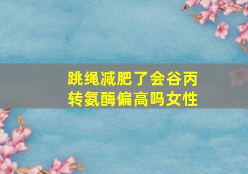 跳绳减肥了会谷丙转氨酶偏高吗女性